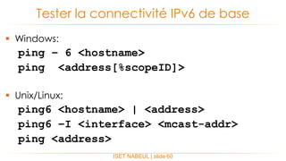  Windows:
ping – 6 <hostname>
ping <address[%scopeID]>
 Unix/Linux:
ping6 <hostname> | <address>
ping6 –I <interface> <mcast-addr>
ping <address>
Tester la connectivité IPv6 de base
ISET NABEUL | slide 60
 