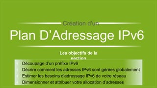 Les objectifs de la
section
⫞ Découpage d’un préfixe IPv6
⫞ Décrire comment les adresses IPv6 sont gérées globalement
⫞ Estimer les besoins d'adressage IPv6 de votre réseau
⫞ Dimensionner et attribuer votre allocation d’adresses
Plan D’Adressage IPv6
Création d'un
 