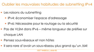  Les raisons du subnetting
 IPv4: économiser l'espace d'adressage
 IPv6: Nécessaire pour le routage ou la sécurité
 Pas de VLSM dans IPv6 – même longueur de préfixe sur
chaque LAN
 Pensez sous-réseaux et non hôtes
 Il sera rare d’avoir un sous-réseau plus grand qu’un /64!
Oublier les mauvaises habitudes de subnetting IPv4
ISET NABEUL | slide 66
 