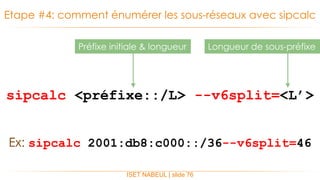 sipcalc <préfixe::/L> --v6split=<L’>
Etape #4: comment énumérer les sous-réseaux avec sipcalc
ISET NABEUL | slide 76
Longueur de sous-préfixePréfixe initiale & longueur
Ex: sipcalc 2001:db8:c000::/36--v6split=46
 