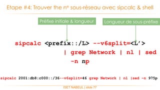 sipcalc <prefix::/L> --v6split=<L’>
| grep Network | nl | sed
-n np
Etape #4: Trouver the ne sous-réseau avec sipcalc & shell
ISET NABEUL | slide 77
Longueur de sous-préfixePréfixe initiale & longueur
sipcalc 2001:db8:c000::/36--v6split=46 grep Network | nl |sed –n 975p
 