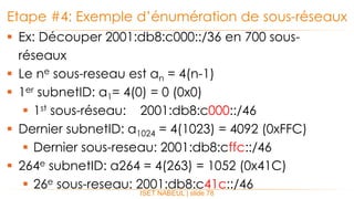  Ex: Découper 2001:db8:c000::/36 en 700 sous-
réseaux
 Le ne sous-reseau est an = 4(n-1)
 1er subnetID: a1= 4(0) = 0 (0x0)
 1st sous-réseau: 2001:db8:c000::/46
 Dernier subnetID: a1024 = 4(1023) = 4092 (0xFFC)
 Dernier sous-reseau: 2001:db8:cffc::/46
 264e subnetID: a264 = 4(263) = 1052 (0x41C)
 26e sous-reseau: 2001:db8:c41c::/46
Etape #4: Exemple d’énumération de sous-réseaux
ISET NABEUL | slide 78
 