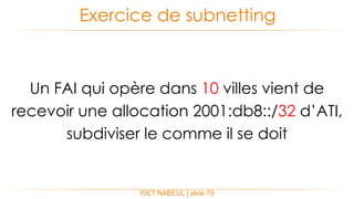 ISET NABEUL | slide 79
Exercice de subnetting
Un FAI qui opère dans 10 villes vient de
recevoir une allocation 2001:db8::/32 d’ATI,
subdiviser le comme il se doit
 