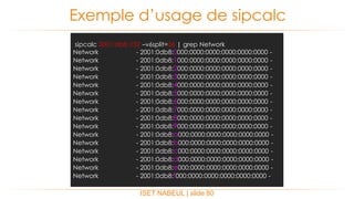 ISET NABEUL | slide 80
Exemple d’usage de sipcalc
sipcalc 2001:db8::/32 –v6split=36 | grep Network
Network - 2001:0db8:0000:0000:0000:0000:0000:0000 -
Network - 2001:0db8:1000:0000:0000:0000:0000:0000 -
Network - 2001:0db8:2000:0000:0000:0000:0000:0000 -
Network - 2001:0db8:3000:0000:0000:0000:0000:0000 -
Network - 2001:0db8:4000:0000:0000:0000:0000:0000 -
Network - 2001:0db8:5000:0000:0000:0000:0000:0000 -
Network - 2001:0db8:6000:0000:0000:0000:0000:0000 -
Network - 2001:0db8:7000:0000:0000:0000:0000:0000 -
Network - 2001:0db8:8000:0000:0000:0000:0000:0000 -
Network - 2001:0db8:9000:0000:0000:0000:0000:0000 -
Network - 2001:0db8:a000:0000:0000:0000:0000:0000 -
Network - 2001:0db8:b000:0000:0000:0000:0000:0000 -
Network - 2001:0db8:c000:0000:0000:0000:0000:0000 -
Network - 2001:0db8:d000:0000:0000:0000:0000:0000 -
Network - 2001:0db8:e000:0000:0000:0000:0000:0000 -
Network - 2001:0db8:f000:0000:0000:0000:0000:0000 -
 