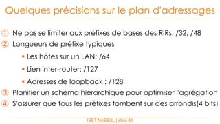 ① Ne pas se limiter aux préfixes de bases des RIRs: /32, /48
② Longueurs de préfixe typiques
 Les hôtes sur un LAN: /64
 Lien inter-router: /127
 Adresses de loopback : /128
③ Planifier un schéma hiérarchique pour optimiser l'agrégation
④ S'assurer que tous les préfixes tombent sur des arrondis(4 bits)
Quelques précisions sur le plan d'adressages
ISET NABEUL | slide 83
 