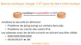 Améliore la sécurité en éliminant
 Problème de (ping pong) sur certains liens p2p
 Problème du cache des voisins IPv6
Les adresses avec les 64 bits suivants ne doivent pas être utilisés
 0000:0000:0000:0000
 ffff:ffff:ffff:ff7f ➠ :ffff
Bonne pratique: Usage /127 pour les liens inter-routeur
ISET NABEUL | slide 84
<préfixe>:<subnetID>::/127
 