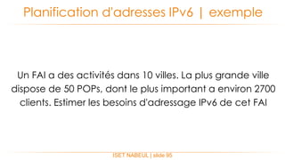 ISET NABEUL | slide 95
Planification d'adresses IPv6 | exemple
Un FAI a des activités dans 10 villes. La plus grande ville
dispose de 50 POPs, dont le plus important a environ 2700
clients. Estimer les besoins d'adressage IPv6 de cet FAI
 