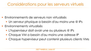  Environnements de serveurs non virtualisés
 Un serveur physique a besoin d'au moins une @ IPs
 Environnements virtualisés
 L'hyperviseur doit avoir une ou plusieurs @ IPs
 Chaque VM a besoin d'au moins une adresse IP
 Chaque hyperviseur peut contenir plusieurs clients VMs
Considérations pour les serveurs virtuels
ISET NABEUL | slide 97
 