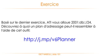 ISET NABEUL | slide 101
Exercice
Basé sur le dernier exercice, ATI vous alloue 2001:db::/24.
Découvrez á quoi un plan d'adressage peut-il ressembler à
l'aide de cet outil:
http://j.mp/v6Planner
 