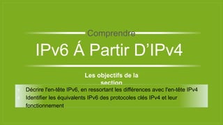 Les objectifs de la
section
⫞ Décrire l'en-tête IPv6, en ressortant les différences avec l'en-tête IPv4
⫞ Identifier les équivalents IPv6 des protocoles clés IPv4 et leur
fonctionnement
IPv6 Á Partir D’IPv4
Comprendre
 