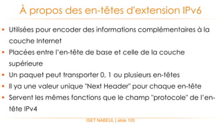  Utilisées pour encoder des informations complémentaires à la
couche Internet
 Placées entre l’en-tête de base et celle de la couche
supérieure
 Un paquet peut transporter 0, 1 ou plusieurs en-têtes
 Il ya une valeur unique "Next Header" pour chaque en-tête
 Servent les mêmes fonctions que le champ "protocole" de l’en-
tête IPv4
À propos des en-têtes d'extension IPv6
ISET NABEUL | slide 105
 