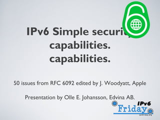 IPV6 SIMPLE SECURITY
    CAPABILITIES.

50 issues from RFC 6092 edited by J. Woodyatt, Apple

    Presentation by Olle E. Johansson, Edvina AB.
 