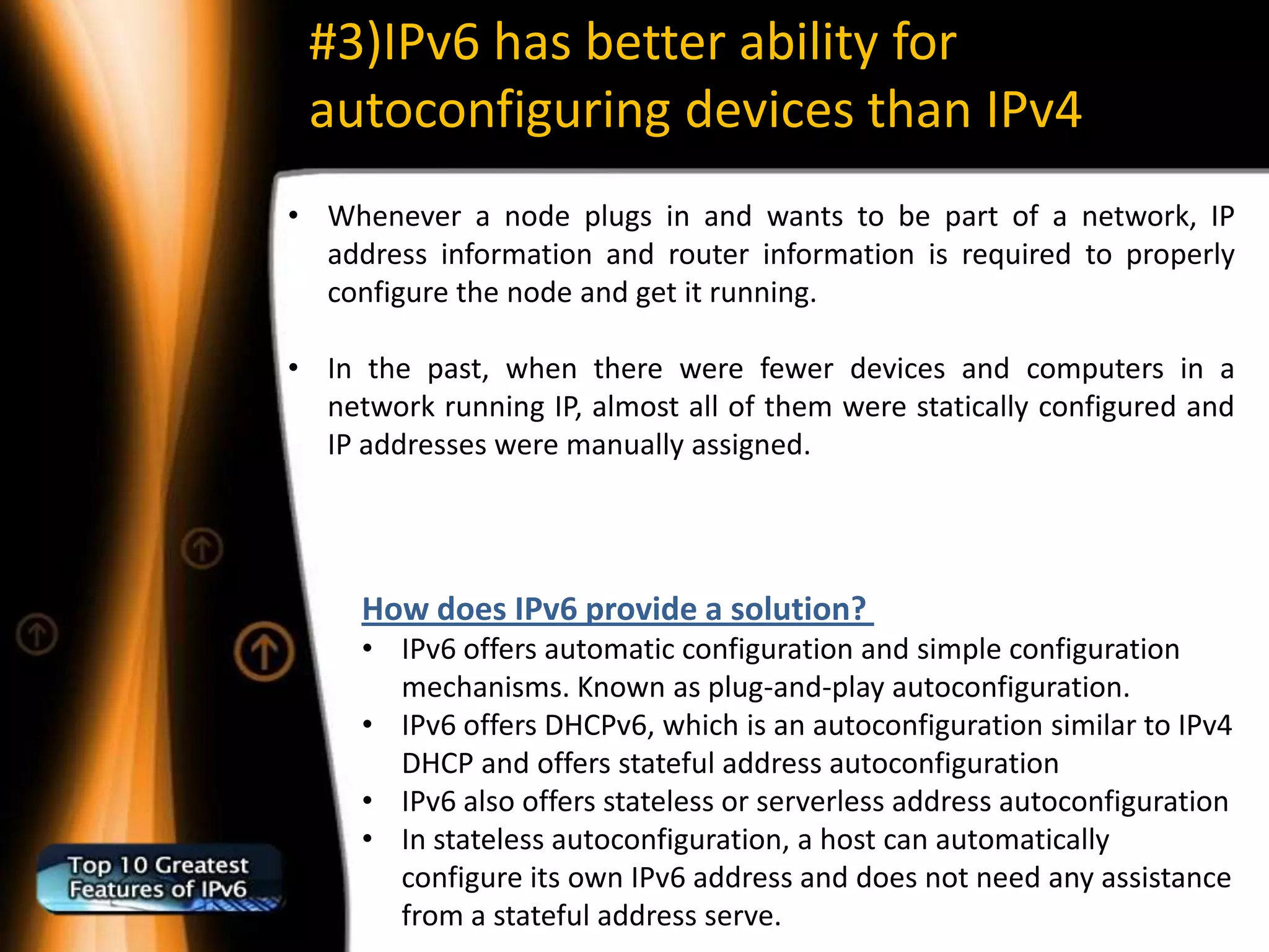 #3)IPv6 has better ability for
 autoconfiguring devices than IPv4
• Whenever a node plugs in and wants to be part of a network, IP
  address information and router information is required to properly
  configure the node and get it running.

• In the past, when there were fewer devices and computers in a
  network running IP, almost all of them were statically configured and
  IP addresses were manually assigned.




     How does IPv6 provide a solution?
     • IPv6 offers automatic configuration and simple configuration
       mechanisms. Known as plug-and-play autoconfiguration.
     • IPv6 offers DHCPv6, which is an autoconfiguration similar to IPv4
       DHCP and offers stateful address autoconfiguration
     • IPv6 also offers stateless or serverless address autoconfiguration
     • In stateless autoconfiguration, a host can automatically
       configure its own IPv6 address and does not need any assistance
       from a stateful address serve.
 