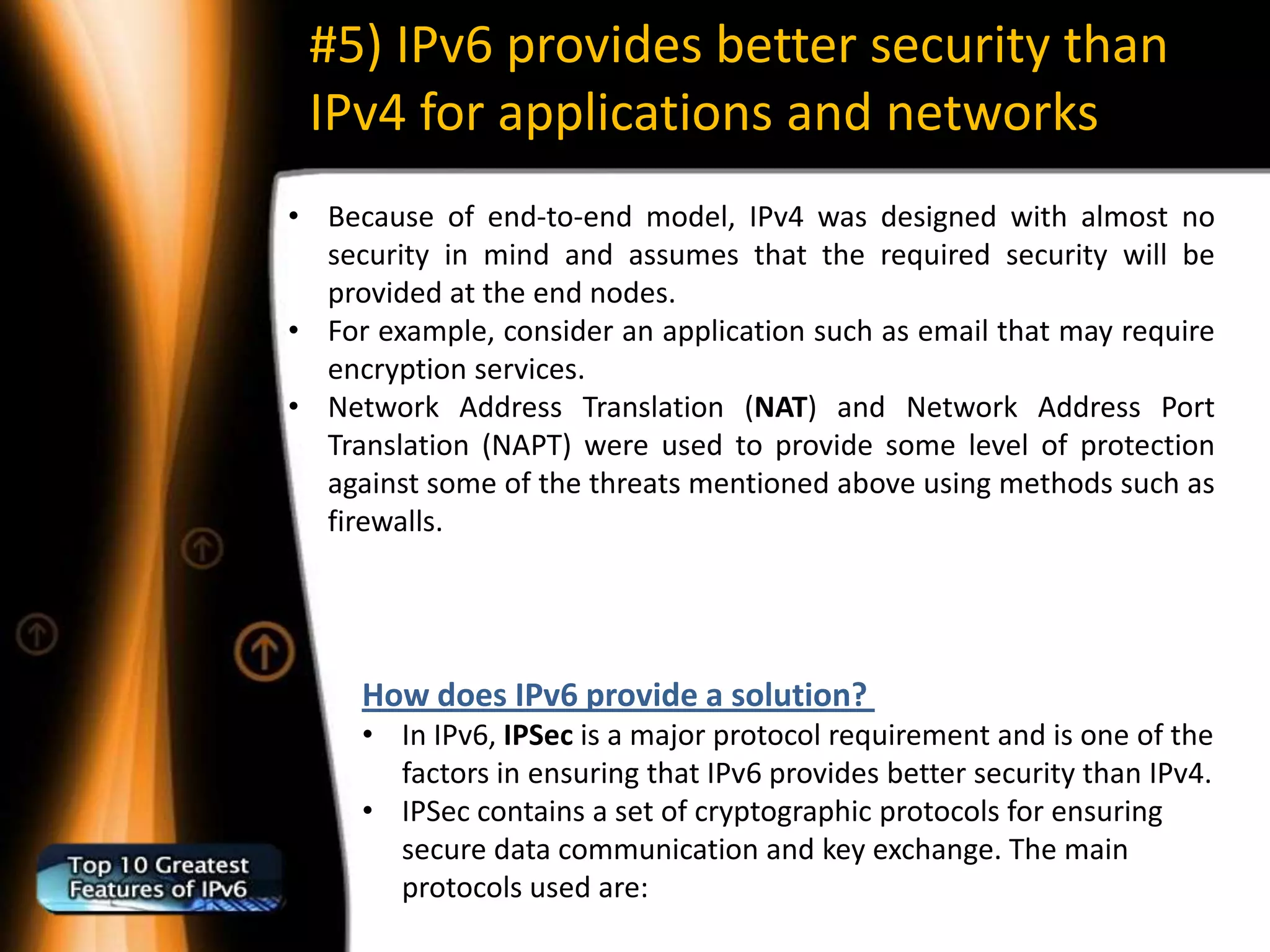 #5) IPv6 provides better security than
 IPv4 for applications and networks
• Because of end-to-end model, IPv4 was designed with almost no
  security in mind and assumes that the required security will be
  provided at the end nodes.
• For example, consider an application such as email that may require
  encryption services.
• Network Address Translation (NAT) and Network Address Port
  Translation (NAPT) were used to provide some level of protection
  against some of the threats mentioned above using methods such as
  firewalls.




     How does IPv6 provide a solution?
     • In IPv6, IPSec is a major protocol requirement and is one of the
       factors in ensuring that IPv6 provides better security than IPv4.
     • IPSec contains a set of cryptographic protocols for ensuring
       secure data communication and key exchange. The main
       protocols used are:
 