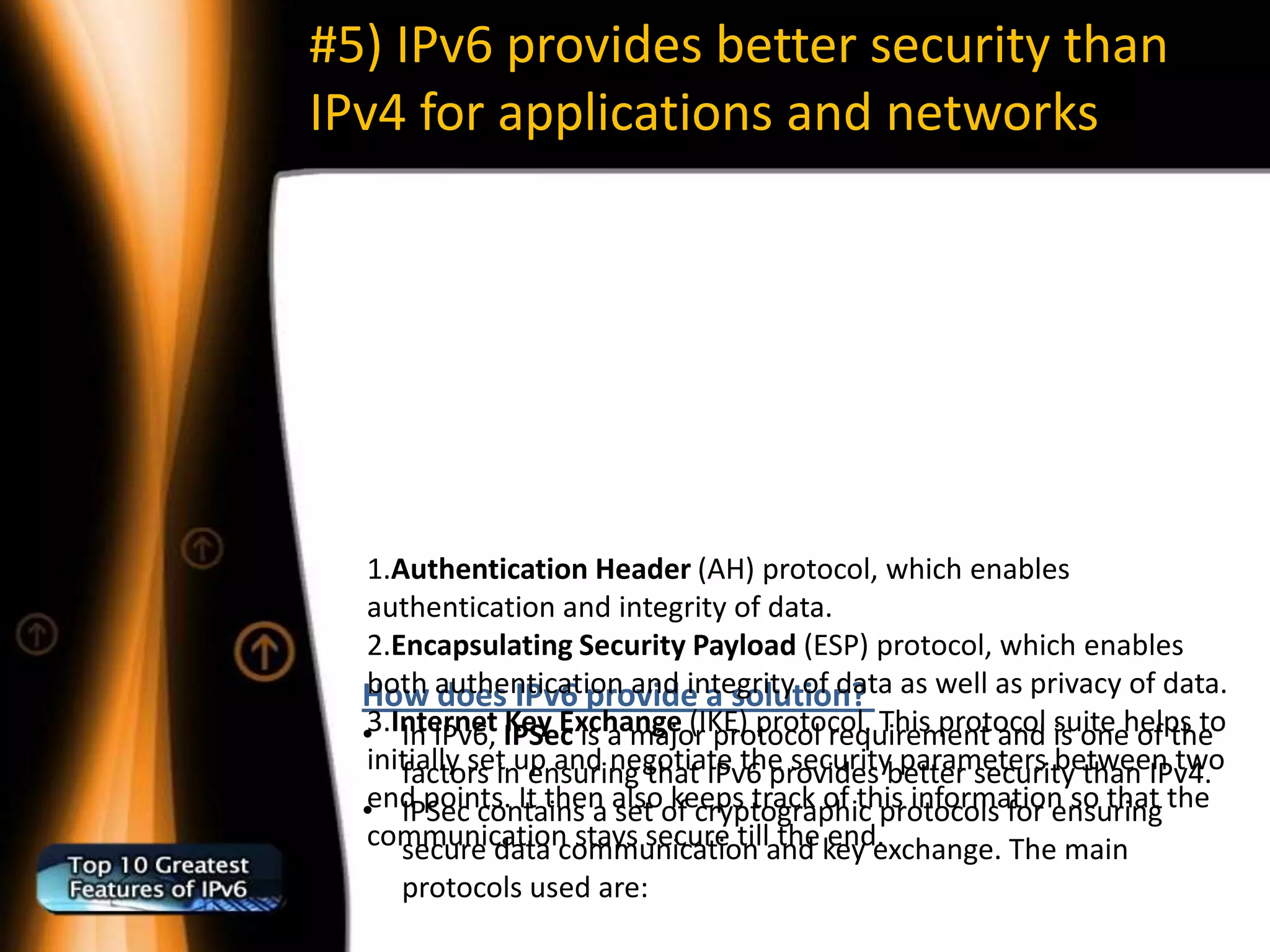 #5) IPv6 provides better security than
IPv4 for applications and networks




   1.Authentication Header (AH) protocol, which enables
   authentication and integrity of data.
   2.Encapsulating Security Payload (ESP) protocol, which enables
  How authentication and integrity of data as well as privacy of data.
   both does IPv6 provide a solution?
  •3.Internet IPSec is a major protocol requirement and is onehelps to
      In IPv6, Key Exchange (IKE) protocol. This protocol suite of the
   initially set up and negotiate the securitybetter security than IPv4.
      factors in ensuring that IPv6 provides parameters between two
  •end points. It then alsoof cryptographic protocols for ensuring the
      IPSec contains a set keeps track of this information so that
   communication stays secure tilland key exchange. The main
      secure data communication the end.
     protocols used are:
 