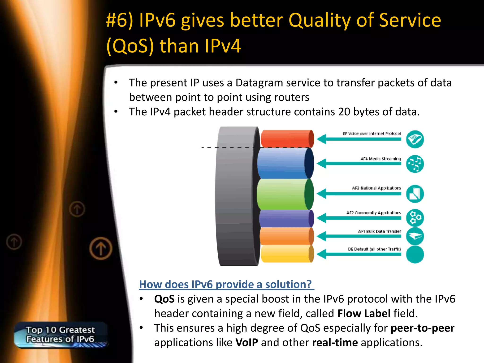 #6) IPv6 gives better Quality of Service
(QoS) than IPv4
• The present IP uses a Datagram service to transfer packets of data
  between point to point using routers
• The IPv4 packet header structure contains 20 bytes of data.




     How does IPv6 provide a solution?
     • QoS is given a special boost in the IPv6 protocol with the IPv6
       header containing a new field, called Flow Label field.
     • This ensures a high degree of QoS especially for peer-to-peer
       applications like VoIP and other real-time applications.
 