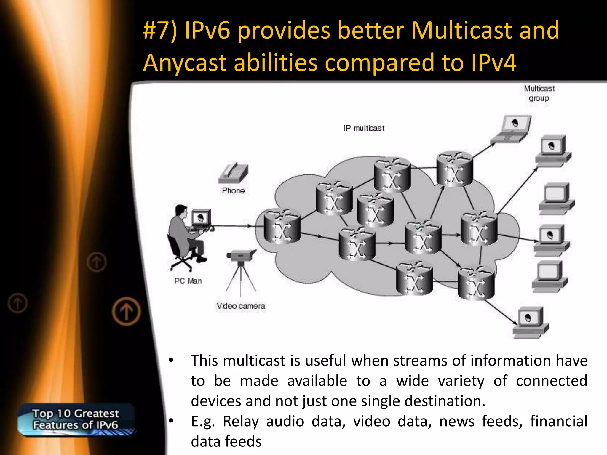 #7) IPv6 provides better Multicast and
Anycast abilities compared to IPv4




  • This multicast is useful when streams of information have
    to be made available to a wide variety of connected
    devices and not just one single destination.
  • E.g. Relay audio data, video data, news feeds, financial
    data feeds
 