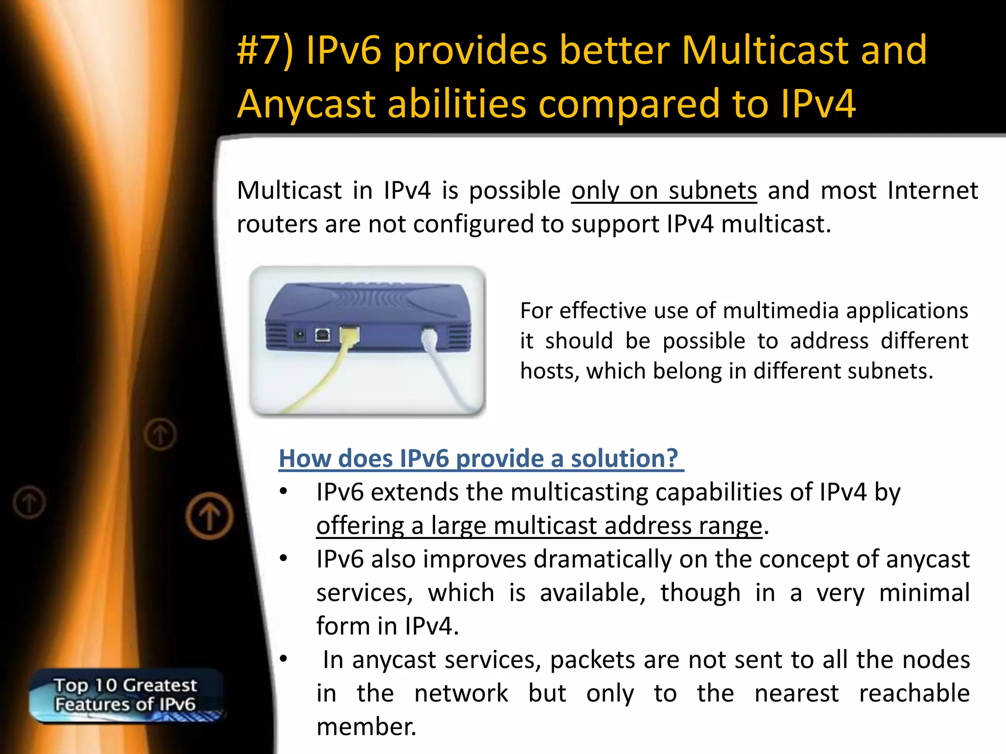 #7) IPv6 provides better Multicast and
Anycast abilities compared to IPv4
Multicast in IPv4 is possible only on subnets and most Internet
routers are not configured to support IPv4 multicast.


                        For effective use of multimedia applications
                        it should be possible to address different
                        hosts, which belong in different subnets.


   How does IPv6 provide a solution?
   • IPv6 extends the multicasting capabilities of IPv4 by
     offering a large multicast address range.
   • IPv6 also improves dramatically on the concept of anycast
     services, which is available, though in a very minimal
     form in IPv4.
   • In anycast services, packets are not sent to all the nodes
     in the network but only to the nearest reachable
     member.
 