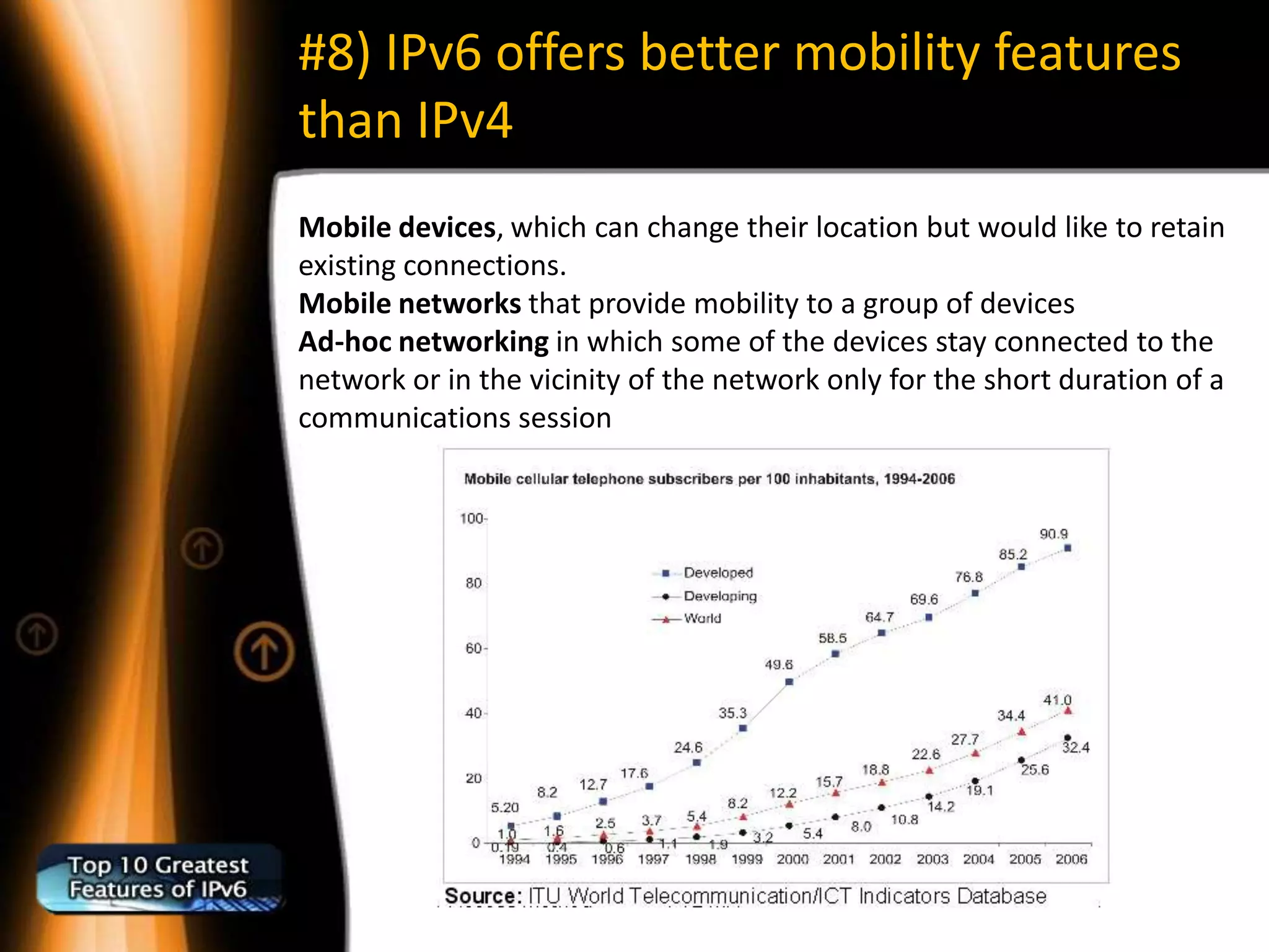 #8) IPv6 offers better mobility features
than IPv4
Mobile devices, which can change their location but would like to retain
existing connections.
Mobile networks that provide mobility to a group of devices
Ad-hoc networking in which some of the devices stay connected to the
network or in the vicinity of the network only for the short duration of a
communications session
 