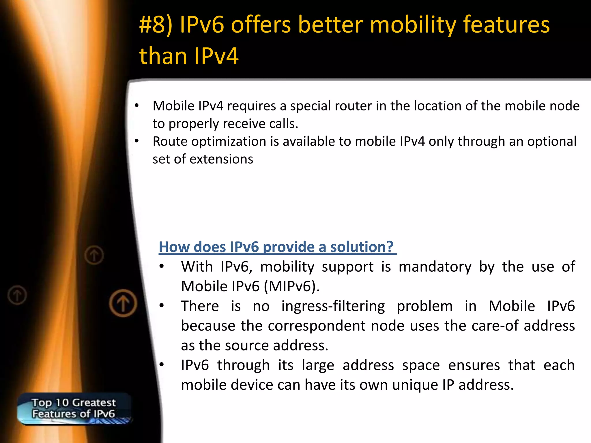 #8) IPv6 offers better mobility features
than IPv4
• Mobile IPv4 requires a special router in the location of the mobile node
  to properly receive calls.
• Route optimization is available to mobile IPv4 only through an optional
  set of extensions




    How does IPv6 provide a solution?
    • With IPv6, mobility support is mandatory by the use of
      Mobile IPv6 (MIPv6).
    • There is no ingress-filtering problem in Mobile IPv6
      because the correspondent node uses the care-of address
      as the source address.
    • IPv6 through its large address space ensures that each
      mobile device can have its own unique IP address.
 