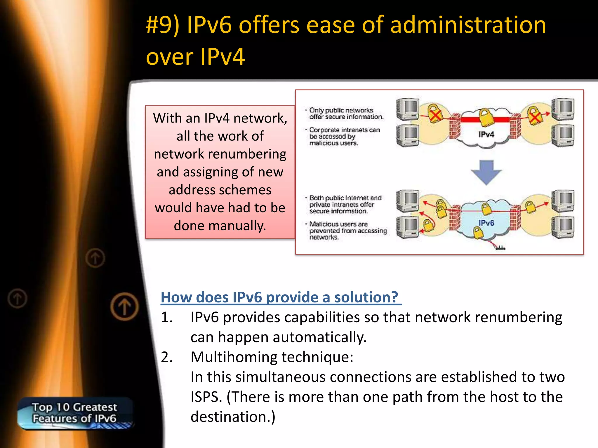 #9) IPv6 offers ease of administration
over IPv4

With an IPv4 network,
   all the work of
network renumbering
and assigning of new
  address schemes
would have had to be
   done manually.



 How does IPv6 provide a solution?
 1. IPv6 provides capabilities so that network renumbering
    can happen automatically.
 2. Multihoming technique:
    In this simultaneous connections are established to two
    ISPS. (There is more than one path from the host to the
    destination.)
 