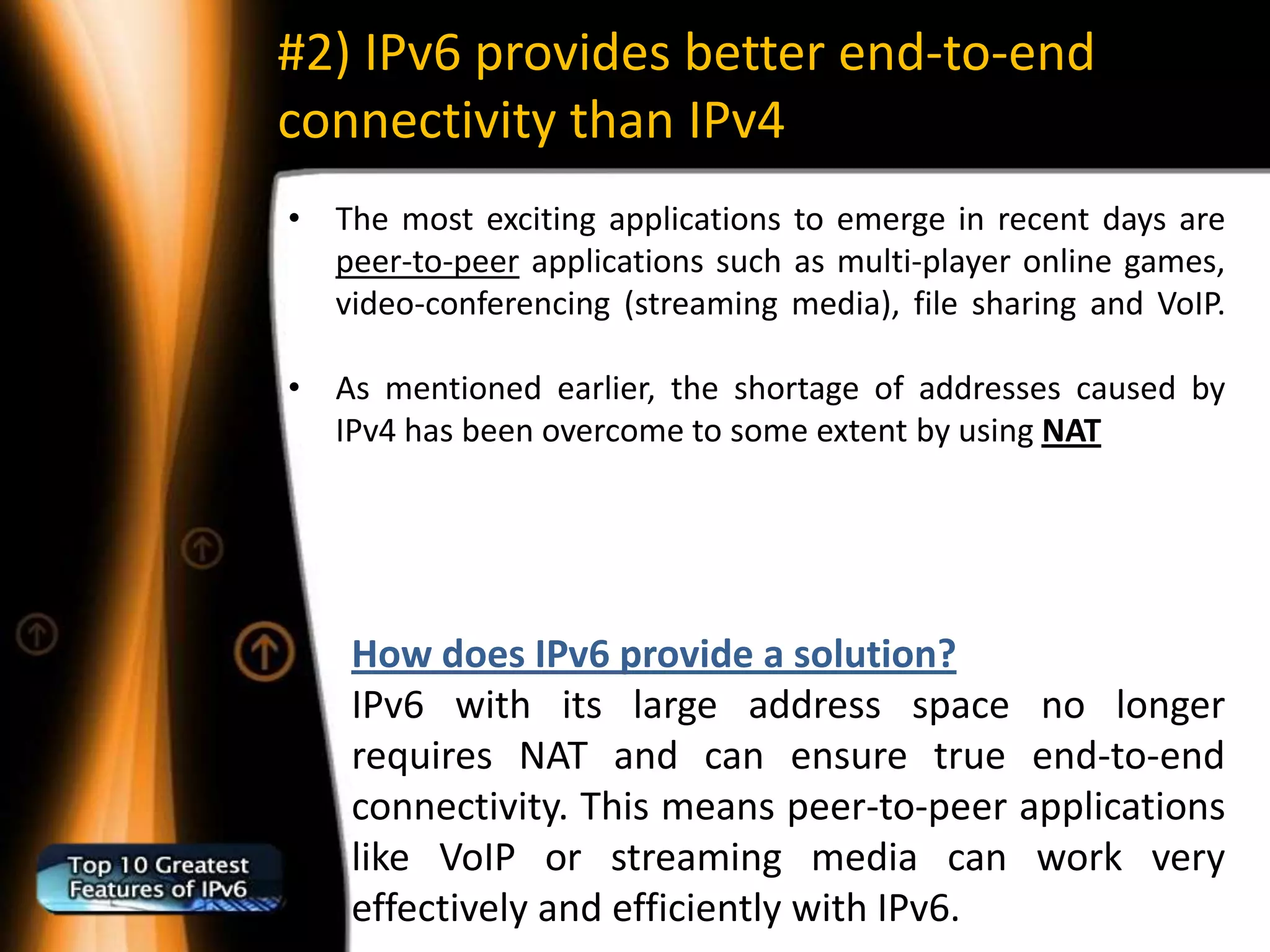 #2) IPv6 provides better end-to-end
connectivity than IPv4
• The most exciting applications to emerge in recent days are
  peer-to-peer applications such as multi-player online games,
  video-conferencing (streaming media), file sharing and VoIP.

• As mentioned earlier, the shortage of addresses caused by
  IPv4 has been overcome to some extent by using NAT




    How does IPv6 provide a solution?
    IPv6 with its large address space no longer
    requires NAT and can ensure true end-to-end
    connectivity. This means peer-to-peer applications
    like VoIP or streaming media can work very
    effectively and efficiently with IPv6.
 