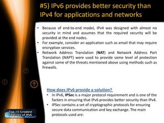 #5) IPv6 provides better security than
 IPv4 for applications and networks
• Because of end-to-end model, IPv4 was designed with almost no
  security in mind and assumes that the required security will be
  provided at the end nodes.
• For example, consider an application such as email that may require
  encryption services.
• Network Address Translation (NAT) and Network Address Port
  Translation (NAPT) were used to provide some level of protection
  against some of the threats mentioned above using methods such as
  firewalls.




     How does IPv6 provide a solution?
     • In IPv6, IPSec is a major protocol requirement and is one of the
       factors in ensuring that IPv6 provides better security than IPv4.
     • IPSec contains a set of cryptographic protocols for ensuring
       secure data communication and key exchange. The main
       protocols used are:
 