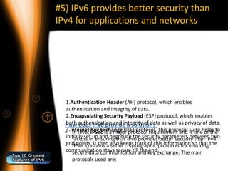 #5) IPv6 provides better security than
IPv4 for applications and networks




   1.Authentication Header (AH) protocol, which enables
   authentication and integrity of data.
   2.Encapsulating Security Payload (ESP) protocol, which enables
  How authentication and integrity of data as well as privacy of data.
   both does IPv6 provide a solution?
  •3.Internet IPSec is a major protocol requirement and is onehelps to
      In IPv6, Key Exchange (IKE) protocol. This protocol suite of the
   initially set up and negotiate the securitybetter security than IPv4.
      factors in ensuring that IPv6 provides parameters between two
  •end points. It then alsoof cryptographic protocols for ensuring the
      IPSec contains a set keeps track of this information so that
   communication stays secure tilland key exchange. The main
      secure data communication the end.
     protocols used are:
 