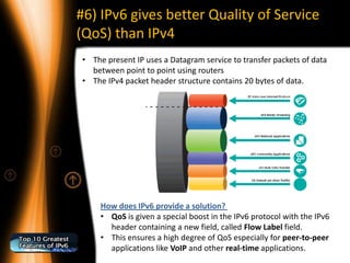 #6) IPv6 gives better Quality of Service
(QoS) than IPv4
• The present IP uses a Datagram service to transfer packets of data
  between point to point using routers
• The IPv4 packet header structure contains 20 bytes of data.




     How does IPv6 provide a solution?
     • QoS is given a special boost in the IPv6 protocol with the IPv6
       header containing a new field, called Flow Label field.
     • This ensures a high degree of QoS especially for peer-to-peer
       applications like VoIP and other real-time applications.
 