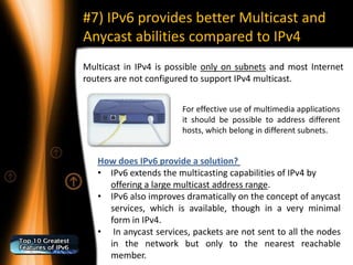 #7) IPv6 provides better Multicast and
Anycast abilities compared to IPv4
Multicast in IPv4 is possible only on subnets and most Internet
routers are not configured to support IPv4 multicast.


                        For effective use of multimedia applications
                        it should be possible to address different
                        hosts, which belong in different subnets.


   How does IPv6 provide a solution?
   • IPv6 extends the multicasting capabilities of IPv4 by
     offering a large multicast address range.
   • IPv6 also improves dramatically on the concept of anycast
     services, which is available, though in a very minimal
     form in IPv4.
   • In anycast services, packets are not sent to all the nodes
     in the network but only to the nearest reachable
     member.
 