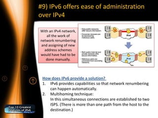 #9) IPv6 offers ease of administration
over IPv4

With an IPv4 network,
   all the work of
network renumbering
and assigning of new
  address schemes
would have had to be
   done manually.



 How does IPv6 provide a solution?
 1. IPv6 provides capabilities so that network renumbering
    can happen automatically.
 2. Multihoming technique:
    In this simultaneous connections are established to two
    ISPS. (There is more than one path from the host to the
    destination.)
 
