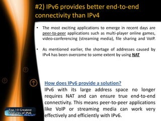 #2) IPv6 provides better end-to-end
connectivity than IPv4
• The most exciting applications to emerge in recent days are
  peer-to-peer applications such as multi-player online games,
  video-conferencing (streaming media), file sharing and VoIP.

• As mentioned earlier, the shortage of addresses caused by
  IPv4 has been overcome to some extent by using NAT




    How does IPv6 provide a solution?
    IPv6 with its large address space no longer
    requires NAT and can ensure true end-to-end
    connectivity. This means peer-to-peer applications
    like VoIP or streaming media can work very
    effectively and efficiently with IPv6.
 