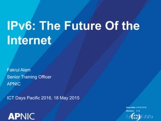 Issue Date:
Revision:
IPv6: The Future Of the
Internet
Fakrul Alam
Senior Training Officer
APNIC
ICT Days Pacific 2016, 18 May 2015
[18-05-2016]
[1.0]
 