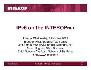 IPv6 on the INTEROPNET
    Interop, Wednesday, 3 October 2012
     Brandon Ross, Routing Team Lead
Jeff Enters, WW IPv6 Portfolio Manager, HP
       Aaron Hughes, CTO, 6connect
Chief Network Architect, Network Utility Force
             http://www.netuf.net/
 