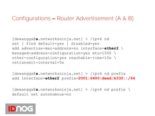 Configurations – Router Advertisement (A & B)
[dewangga@a.networksninja.net] > /ipv6 nd
set [ find default=yes ] disabled=yes
add advertise-mac-address=no interface=ether2 
managed-address-configuration=yes mtu=1500 
other-configuration=yes reachable-time=10s 
retransmit-interval=5s
[dewangga@a.networksninja.net] > /ipv6 nd prefix
add interface=ether2 prefix=2001:6400:dead:b33f::/64
[dewangga@a.networksninja.net] > /ipv6 nd prefix 
default set autonomous=no
 