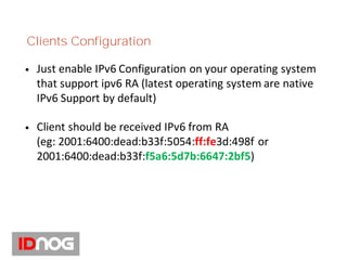 Clients Configuration
• Just enable IPv6 Configuration on your operating system
that support ipv6 RA (latest operating system are native
IPv6 Support by default)
• Client should be received IPv6 from RA
(eg: 2001:6400:dead:b33f:5054:ff:fe3d:498f or
2001:6400:dead:b33f:f5a6:5d7b:6647:2bf5)
 
