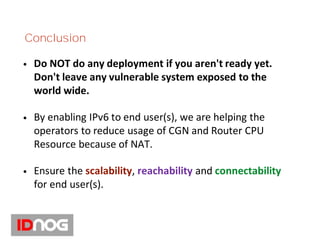 Conclusion
• Do NOT do any deployment if you aren't ready yet.
Don't leave any vulnerable system exposed to the
world wide.
• By enabling IPv6 to end user(s), we are helping the
operators to reduce usage of CGN and Router CPU
Resource because of NAT.
• Ensure the scalability, reachability and connectability
for end user(s).
 
