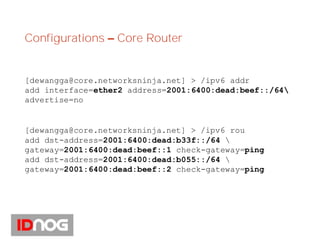 Configurations – Core Router
[dewangga@core.networksninja.net] > /ipv6 addr
add interface=ether2 address=2001:6400:dead:beef::/64
advertise=no
[dewangga@core.networksninja.net] > /ipv6 rou
add dst-address=2001:6400:dead:b33f::/64 
gateway=2001:6400:dead:beef::1 check-gateway=ping
add dst-address=2001:6400:dead:b055::/64 
gateway=2001:6400:dead:beef::2 check-gateway=ping
 