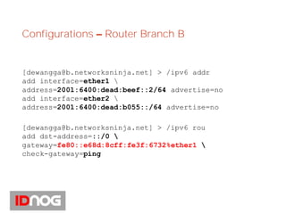 Configurations – Router Branch B
[dewangga@b.networksninja.net] > /ipv6 addr
add interface=ether1 
address=2001:6400:dead:beef::2/64 advertise=no
add interface=ether2 
address=2001:6400:dead:b055::/64 advertise=no
[dewangga@b.networksninja.net] > /ipv6 rou
add dst-address=::/0 
gateway=fe80::e68d:8cff:fe3f:6732%ether1 
check-gateway=ping
 