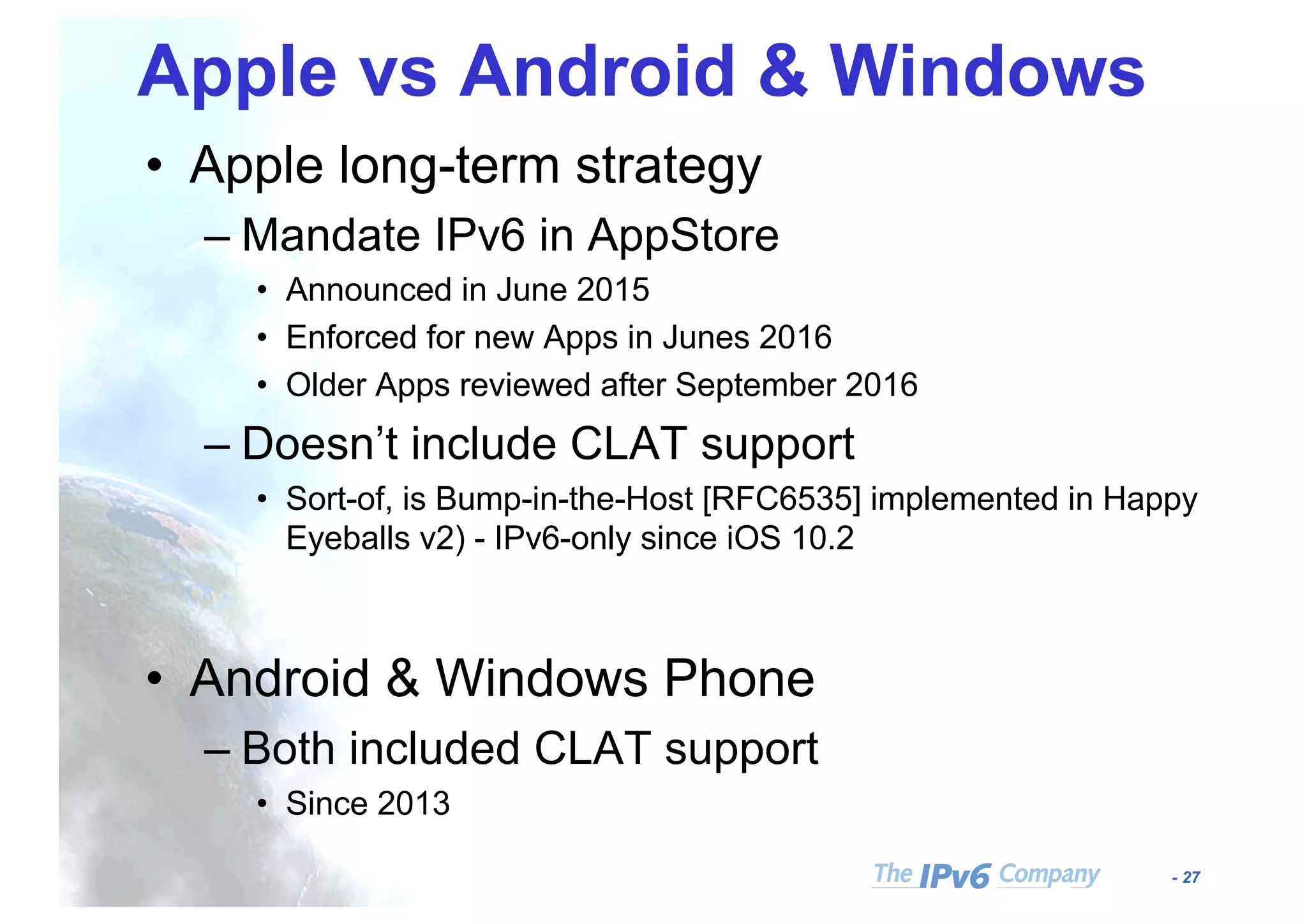 - 27
Apple vs Android & Windows
• Apple long-term strategy
– Mandate IPv6 in AppStore
• Announced in June 2015
• Enforced for new Apps in Junes 2016
• Older Apps reviewed after September 2016
– Doesn’t include CLAT support
• Sort-of, is Bump-in-the-Host [RFC6535] implemented in Happy
Eyeballs v2) - IPv6-only since iOS 10.2
• Android & Windows Phone
– Both included CLAT support
• Since 2013
 