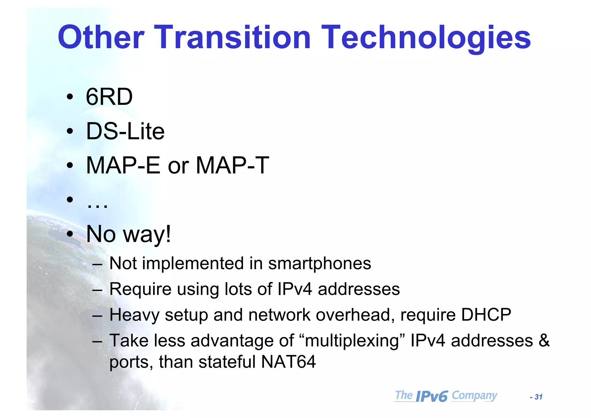 - 31
Other Transition Technologies
• 6RD
• DS-Lite
• MAP-E or MAP-T
• …
• No way!
– Not implemented in smartphones
– Require using lots of IPv4 addresses
– Heavy setup and network overhead, require DHCP
– Take less advantage of “multiplexing” IPv4 addresses &
ports, than stateful NAT64
 