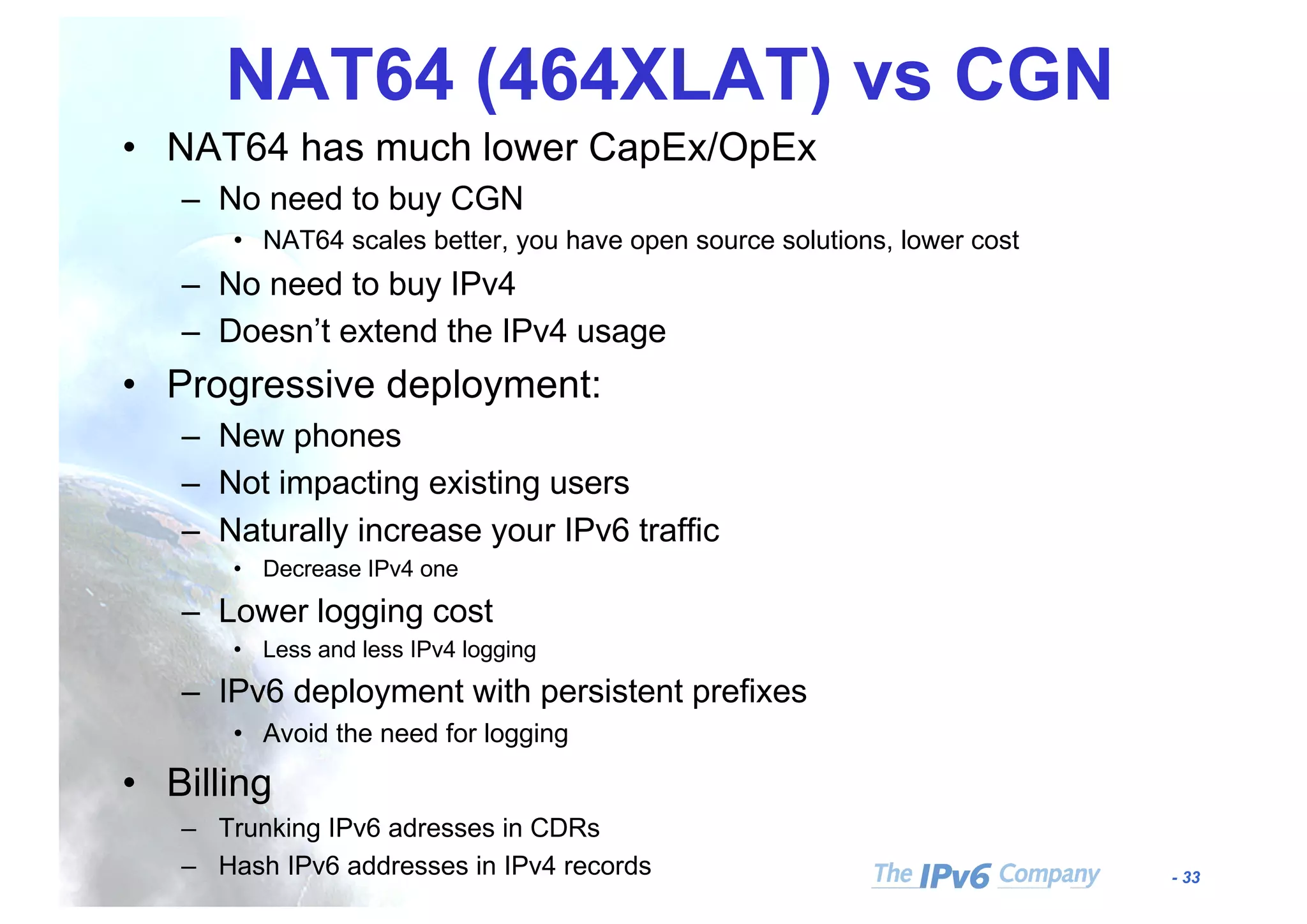 - 33
NAT64 (464XLAT) vs CGN
• NAT64 has much lower CapEx/OpEx
– No need to buy CGN
• NAT64 scales better, you have open source solutions, lower cost
– No need to buy IPv4
– Doesn’t extend the IPv4 usage
• Progressive deployment:
– New phones
– Not impacting existing users
– Naturally increase your IPv6 traffic
• Decrease IPv4 one
– Lower logging cost
• Less and less IPv4 logging
– IPv6 deployment with persistent prefixes
• Avoid the need for logging
• Billing
– Trunking IPv6 adresses in CDRs
– Hash IPv6 addresses in IPv4 records
 