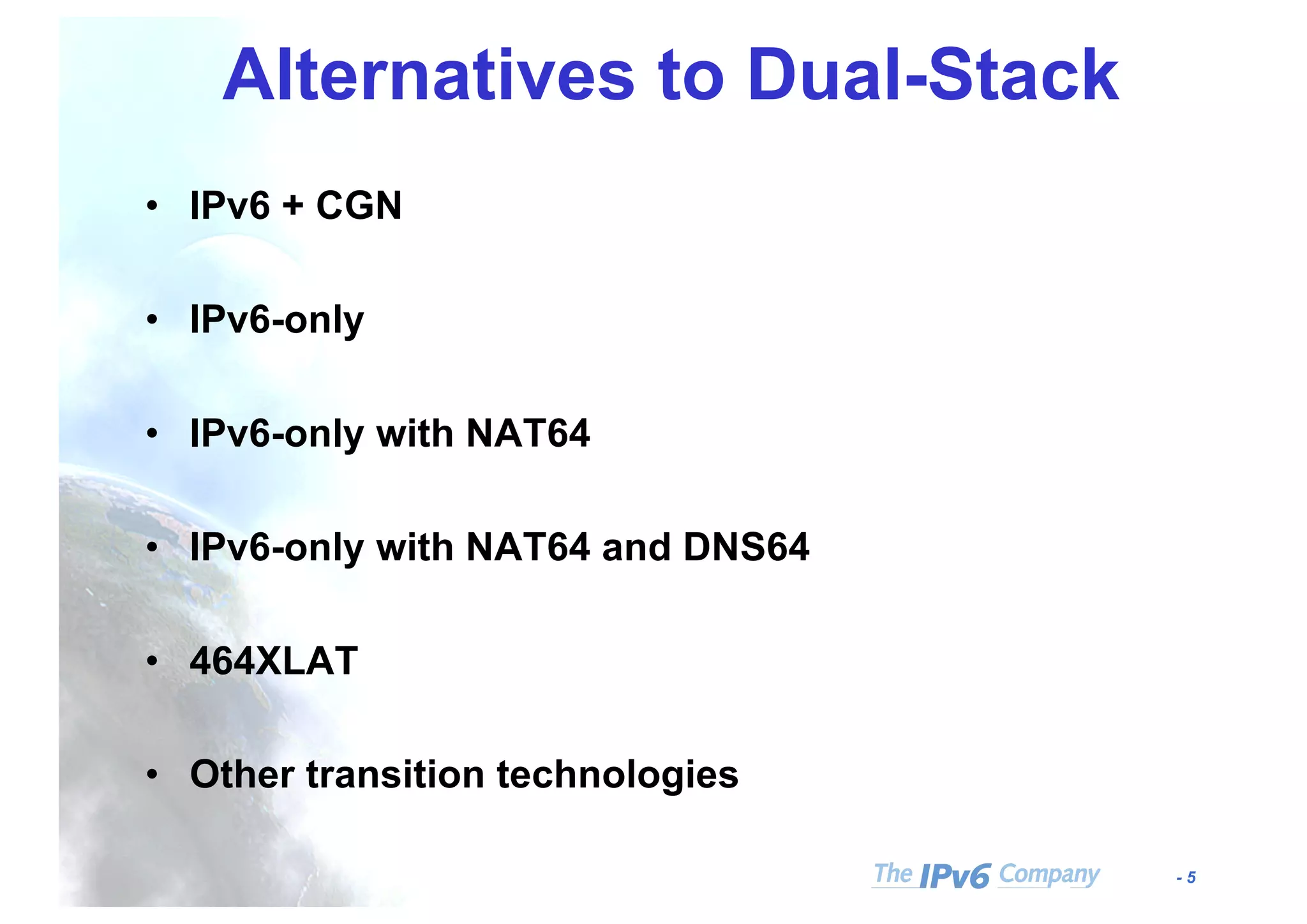 - 5
Alternatives to Dual-Stack
• IPv6 + CGN
• IPv6-only
• IPv6-only with NAT64
• IPv6-only with NAT64 and DNS64
• 464XLAT
• Other transition technologies
 