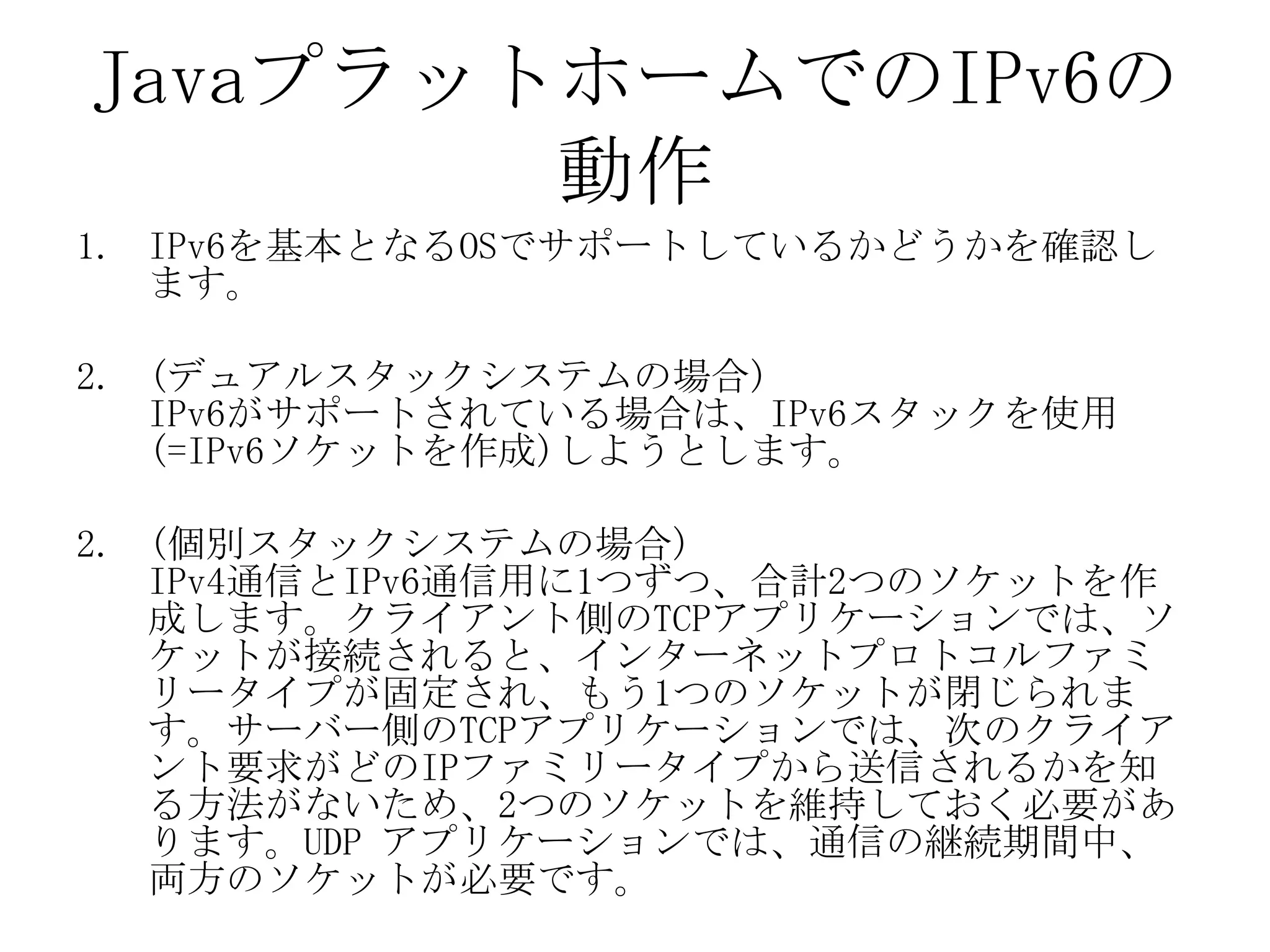 JavaプラットホームでのIPv6の
動作
1. IPv6を基本となるOSでサポートしているかどうかを確認し
ます。
2. (デュアルスタックシステムの場合)
IPv6がサポートされている場合は、IPv6スタックを使用
(=IPv6ソケットを作成)しようとします。
2. (個別スタックシステムの場合)
IPv4通信とIPv6通信用に1つずつ、合計2つのソケットを作
成します。クライアント側のTCPアプリケーションでは、ソ
ケットが接続されると、インターネットプロトコルファミ
リータイプが固定され、もう1つのソケットが閉じられま
す。サーバー側のTCPアプリケーションでは、次のクライア
ント要求がどのIPファミリータイプから送信されるかを知
る方法がないため、2つのソケットを維持しておく必要があ
ります。UDP アプリケーションでは、通信の継続期間中、
両方のソケットが必要です。
 