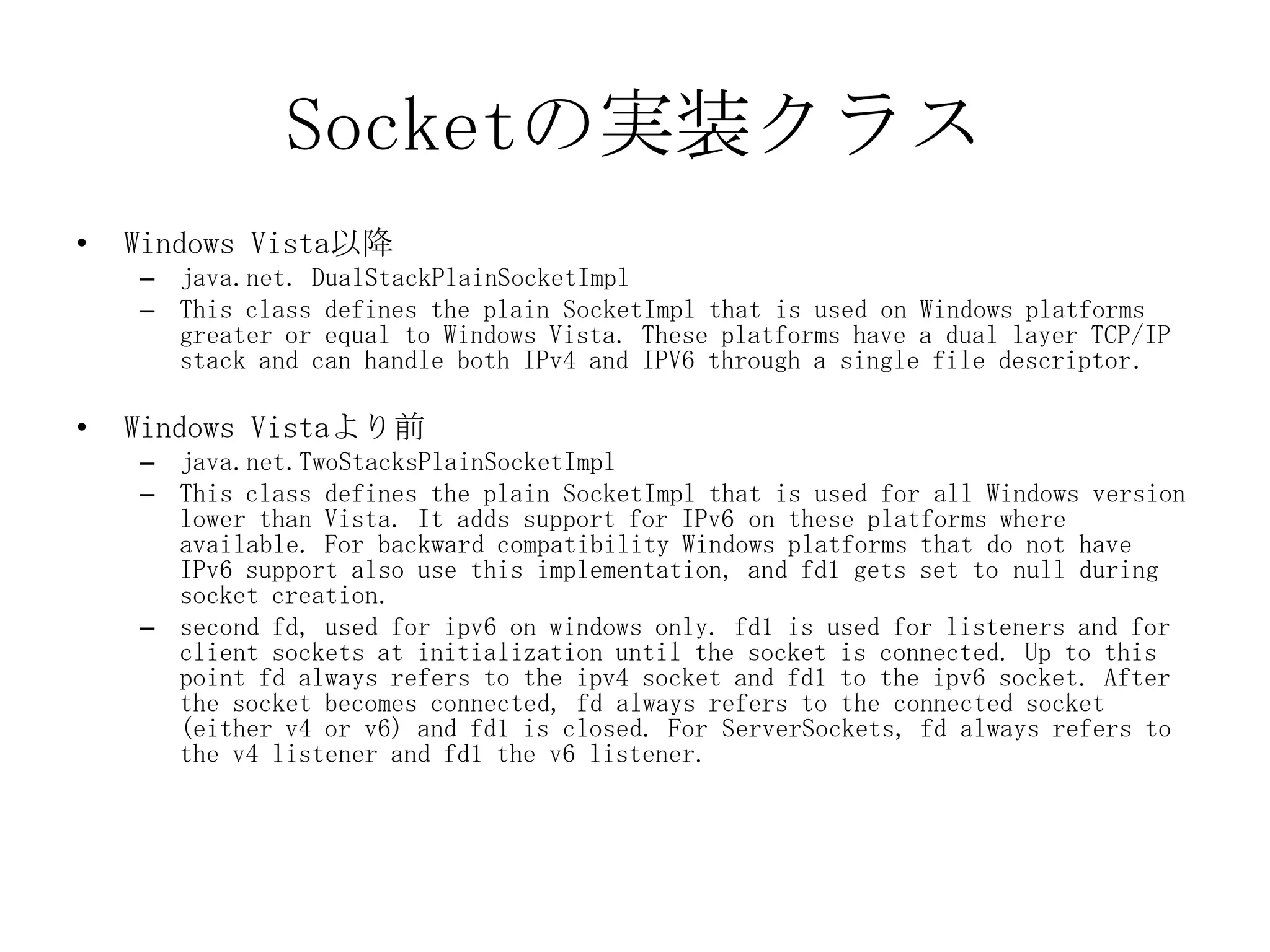 Socketの実装クラス
• Windows Vista以降
– java.net. DualStackPlainSocketImpl
– This class defines the plain SocketImpl that is used on Windows platforms
greater or equal to Windows Vista. These platforms have a dual layer TCP/IP
stack and can handle both IPv4 and IPV6 through a single file descriptor.
• Windows Vistaより前
– java.net.TwoStacksPlainSocketImpl
– This class defines the plain SocketImpl that is used for all Windows version
lower than Vista. It adds support for IPv6 on these platforms where
available. For backward compatibility Windows platforms that do not have
IPv6 support also use this implementation, and fd1 gets set to null during
socket creation.
– second fd, used for ipv6 on windows only. fd1 is used for listeners and for
client sockets at initialization until the socket is connected. Up to this
point fd always refers to the ipv4 socket and fd1 to the ipv6 socket. After
the socket becomes connected, fd always refers to the connected socket
(either v4 or v6) and fd1 is closed. For ServerSockets, fd always refers to
the v4 listener and fd1 the v6 listener.
 