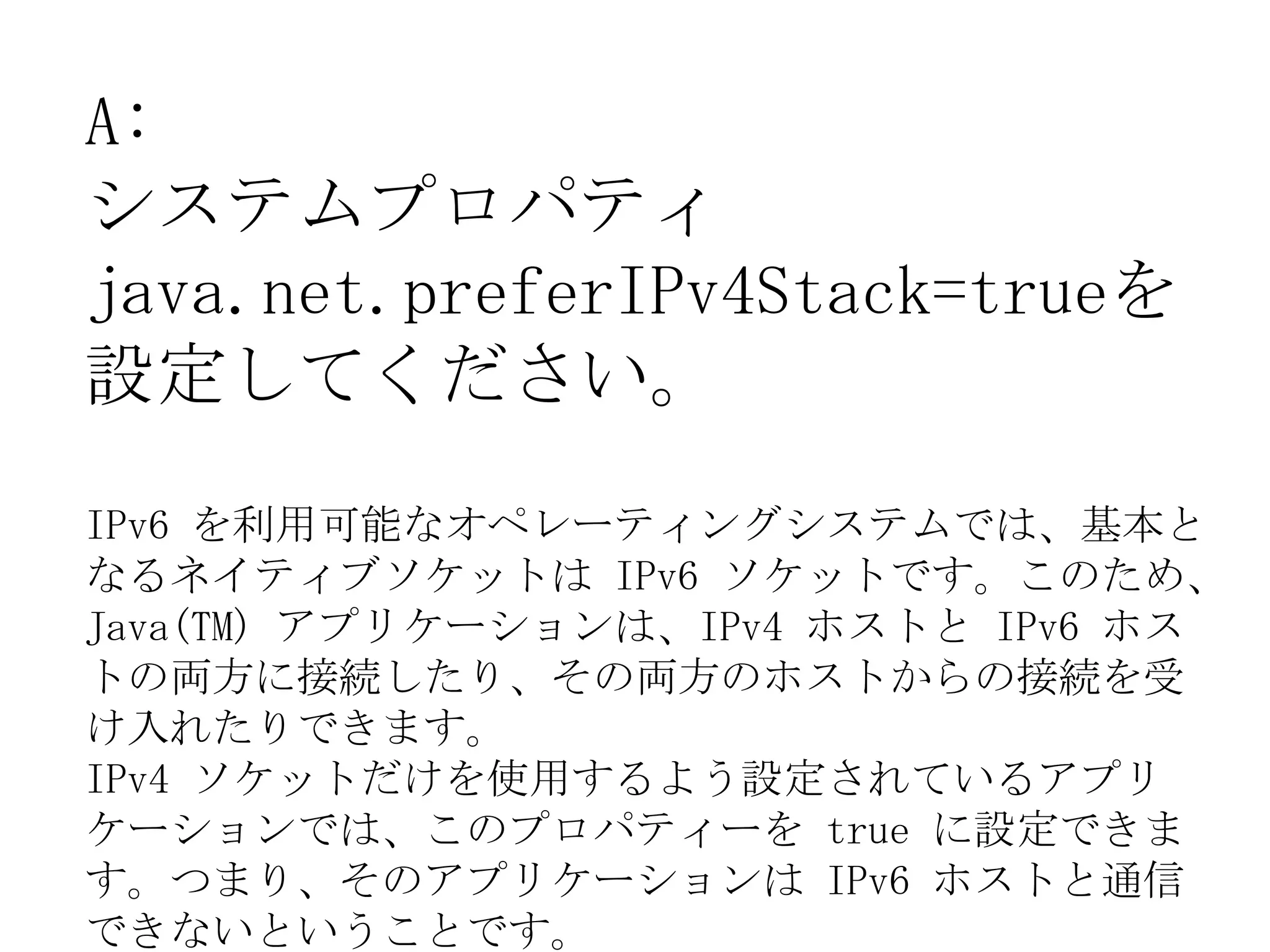 A:
システムプロパティ
java.net.preferIPv4Stack=trueを
設定してください。
IPv6 を利用可能なオペレーティングシステムでは、基本と
なるネイティブソケットは IPv6 ソケットです。このため、
Java(TM) アプリケーションは、IPv4 ホストと IPv6 ホス
トの両方に接続したり、その両方のホストからの接続を受
け入れたりできます。
IPv4 ソケットだけを使用するよう設定されているアプリ
ケーションでは、このプロパティーを true に設定できま
す。つまり、そのアプリケーションは IPv6 ホストと通信
できないということです。
 