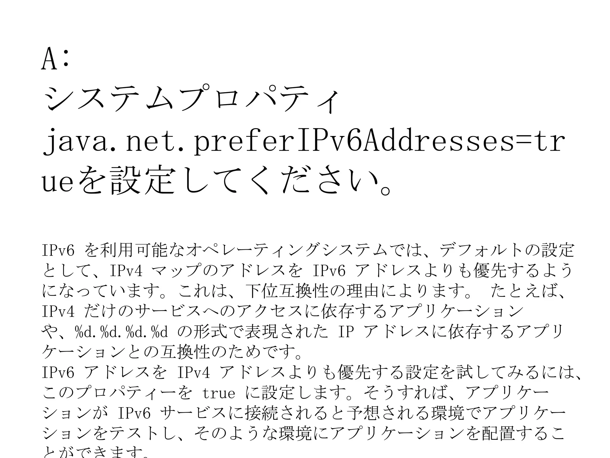 A:
システムプロパティ
java.net.preferIPv6Addresses=tr
ueを設定してください。
IPv6 を利用可能なオペレーティングシステムでは、デフォルトの設定
として、IPv4 マップのアドレスを IPv6 アドレスよりも優先するよう
になっています。これは、下位互換性の理由によります。 たとえば、
IPv4 だけのサービスへのアクセスに依存するアプリケーション
や、%d.%d.%d.%d の形式で表現された IP アドレスに依存するアプリ
ケーションとの互換性のためです。
IPv6 アドレスを IPv4 アドレスよりも優先する設定を試してみるには、
このプロパティーを true に設定します。そうすれば、アプリケー
ションが IPv6 サービスに接続されると予想される環境でアプリケー
ションをテストし、そのような環境にアプリケーションを配置するこ
 
