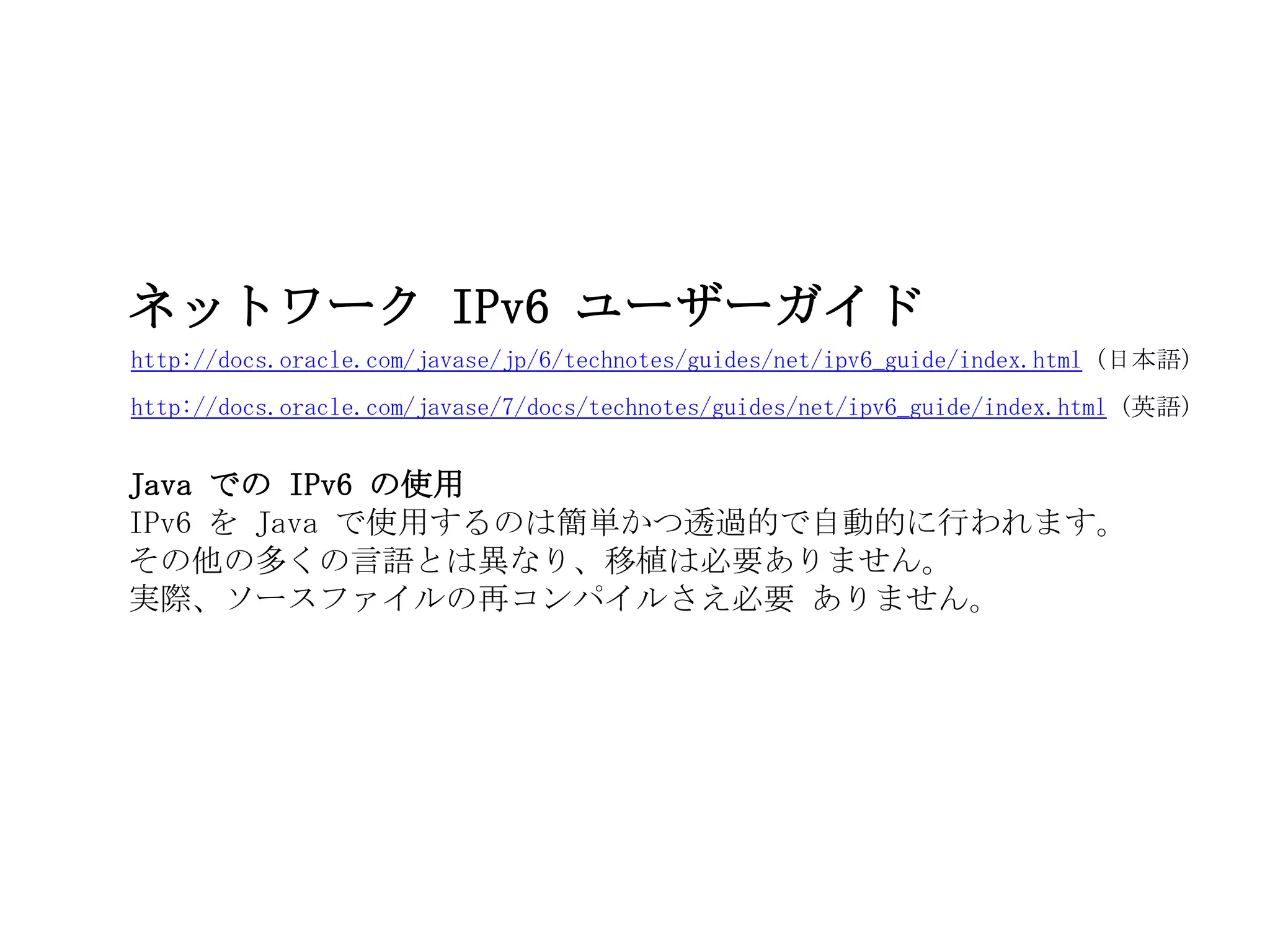 http://docs.oracle.com/javase/jp/6/technotes/guides/net/ipv6_guide/index.html (日本語)
ネットワーク IPv6 ユーザーガイド
Java での IPv6 の使用
IPv6 を Java で使用するのは簡単かつ透過的で自動的に行われます。
その他の多くの言語とは異なり、移植は必要ありません。
実際、ソースファイルの再コンパイルさえ必要 ありません。
http://docs.oracle.com/javase/7/docs/technotes/guides/net/ipv6_guide/index.html (英語)
 