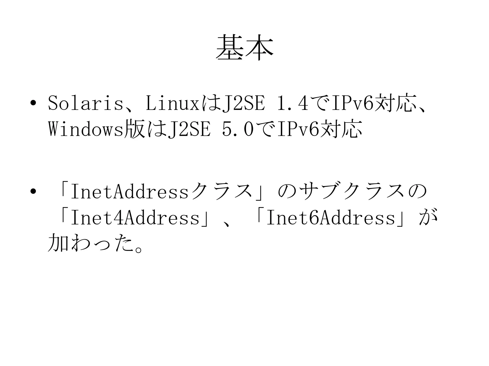 基本
• Solaris、LinuxはJ2SE 1.4でIPv6対応、
Windows版はJ2SE 5.0でIPv6対応
• 「InetAddressクラス」のサブクラスの
「Inet4Address」、「Inet6Address」が
加わった。
 