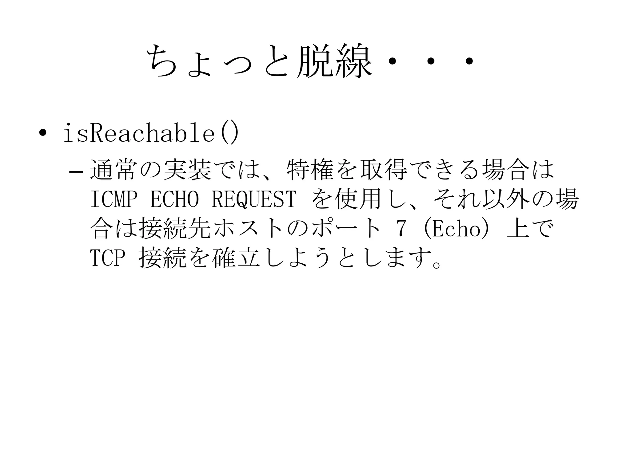 ちょっと脱線・・・
• isReachable()
– 通常の実装では、特権を取得できる場合は
ICMP ECHO REQUEST を使用し、それ以外の場
合は接続先ホストのポート 7 (Echo) 上で
TCP 接続を確立しようとします。
 